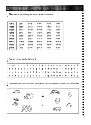 . Descobre as palavras iguais ao modelo e circunda-as.
,
-
@".
·0 .
. ..,'
~}
.-~
c
qu
~ ..:: '
o •
. '
bibe bebi
beib
bibe
ebib
bbei
cado
doca
aocd
cdoa
dcoa
baoc
boa c
boca
cabo
bcao
gota
gtoa
agto
gato
tgao
copo
cpoo
opco
cpoo
poco
daat
tdaa
data
adta
dtaa
mato
mota
toma
moat
mtoa
oded
edod
dode
dedo
deod
tapo
pato
pata
apto
atpo
i m d n q o t d w z d 9 n Y u m e a 5 q e
r d b
r
5 9 b v h b 9 f 9 P d p b p
r
t q b p k
I
o b dr q
5 d f d b t d b v h b 9 f 9 P o t d
r
5
p d b c 9
I
h
J
I
f q d b 9 d
5
b
I
b d 9
i Faz um círculo à volta da letra d.
,
i liga as figuras à letra inicial da palavra que lhes corresponde, usando cores diferentes:
,
 