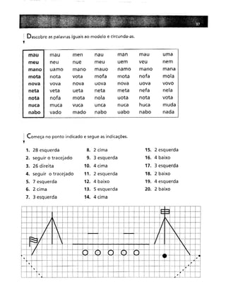 : Descobre as palavras iguais ao modelo e circunda-as.
,
mau mau
men
nau
man
mau
uma
neu
nue
meu
uem
veu
nem
uamo
mano
mauo
namo
mano
mana
nota
vota
mofa
mota
nofa
mola
vova
nova
uova
nova
uova
vovo
veta
ueta
neta
meta
nefa
nela
nofa
mota
nola
uota
nota
vota
muca
vuca
unca
nuca
huca
muda
vado
mado
nabo
uabo
nabo
nada
! Começa no ponto indicado e segue as indicações.
,1. 28 esquerda
8. 2 cima
15. 2 esquerda
9. 3 esquerda
16. 4 baixo
10. 4 cima
17. 3 esquerda
11. 2 esquerda
18. 2 baixo
12. 4 baixo
19. 4 esquerda
13. 5 esquerda
20. 2 baixo
14. 4 cima
I
~

LJ
LJ
I r--,
1..-.1
,)i. I J
I  I 1/ . I I
/ I I I I I I 
'"_ J' I i I I I I 7 I I.
Fr::::.f I' I I I I I i I I li 
I I I I I i I I I I I I i I I 'I I
/ I ·1 I I I CD I (.) '! I l.. i J I
, I  I I  I I r" I I I I I ,.
I I I i , I I 1 I ! I ,I I i 'I !·I I I'
I' 1 I i I I I i! ! i I-..-L i i! I i I i,
. I ", I ~ I i I i I : I I I I I I I I I I I i I !: , I' I I I
I I I i" j. i. I. L.Ll.1J_J I I i I  I I i ! I i I I Tl ~ I i I I
 