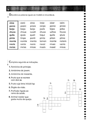 circo corcl
circo
Ircoc
clcor
cOlrc
poorc
proco
corpo
porco
prcoo
biejo
beijo
joeib
bijeo
jeibo
chvua
cuvah
chuva
uchva
hcuva
qiulo
quoli
loqui
quilo
qluio
tinpo
ponti
pinto
piton
ptino
nomte
mento
temon
monte
notem
vanlo
navIo
navol
nlvao
vanlo
meias
mleas
maels
masei
mieas
! Descobre as palavras iguais ao modelo e circunda-as.
,
-
6!
8!
2
-+
5! 3
-+
4
-+
4. Fruto que se escreve
com dois 55.
s. Fruto cuja letra inicial é p.
6. Órgão da visão.
7. Profissão ligada ao
ramo da saúde.
8. Animal roedor que
gosta muito de queijo.
. Completa seguindo as indicações.
,1. Feminino de príncipe.
2. Antónimo de jovem.
3. Antónimo de inocente.
 