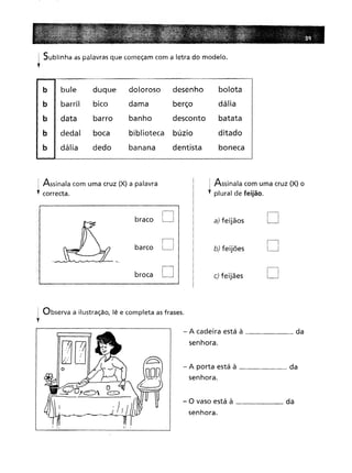 i Sublinha as palavras que começam com a letra do modelo.
l
b I bule duque
doloroso
desenho
bolota
I barril bico
dama
berço
dália
databarro
banho
desconto
batata
dedal
boca
biblioteca
búzio
ditado
dáliadedo
banana
dentista
boneca
i Assinala com uma cruz (X) a palavra
l correcta.
! Assinala com uma cruz (X) o
, plural de feijão.
braco
barco
broca
D
D
D
a) feijãos
b) feijões
c) feijães
D
D
D
1 Observa a ilustração, lê e completa as frases.
l
- A cadeira está à da
senhora.
- A porta está à da
senhora.
- O vaso está à da
senhora.
 