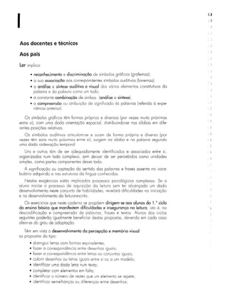 I
Aos docentes e técnicos
Aos pais
Ler implica:
• reconhecimento e discriminação de símbolos gráficos (grafemas);
• a sua associação aos correspondentes símbolos auditivos (fonemas);
• a análise e síntese auditiva e visual dos vários elementos constitutivos da
palavra e da palavra como um todo;
• a constante combinação de ambas (análise e síntese);
• a compreensão ou atribuição de significado às palavras (referida à expe-
riência anterior).
Os símbolos gráficos têm formas próprias e diversas (por vezes muito próximas
entre si), com uma dada orientação espacial, distribuindo-se nas sílabas em dife-
rentes posições relativas.
Os símbolos auditivos articulam-se e soam de forma própria e diversa (por
vezes têm sons muito próximos entre si), surgem na sílaba e na palavra segundo
uma dada ordenação temporal.
Uns e outros têm de ser adequadamente identificados e associados entre si,
organizados num todo complexo, sem deixar de ser percebidos como unidades
simples, como partes componentes desse todo.
A significação ou captação do sentido das palavras e frases assenta no voca-
bulário adquirido e nas estruturas da língua conhecidas.
Nestas exigências estão implicados processos psicológicos complexos. Se o
aluno iniciar o processo de aquisição da leitura sem ter alcançado um dado
desenvolvimento neste conjunto de habilidades, revelará dificuldades na iniciação
e no desenvolvimento da leitura-escrita.
Os exercícios que neste caderno se propõem dirigem-se aos alunos do 1.0 ciclo
do ensino básico que manifestem dificuldades e insegurança na leitura, isto é, na
descodificação e compreensão de palavras, frases e textos. Alunos dos ciclos
seguintes poderão igualmente beneficiar destas propostas, devendo em cada caso
aferir-se do grau de adaptação.
Têm em vista o desenvolvimento da percepção e memória visual
as propostas do tipo:
• distinguir letras com formas equivalentes;
• fazer a correspondência entre desenhos iguais;
• fazer a correspondência entre letras ou coniuntos iguais;
• colorir desenhos ou letras iguais entre si ou a um modelo;
• identificar uma dada letra num texto',
• completar com elementos em falta;
• identificar o número de vezes que um elemento se repete;
• identificar semelhanças ou diferenças entre desenhos;
 