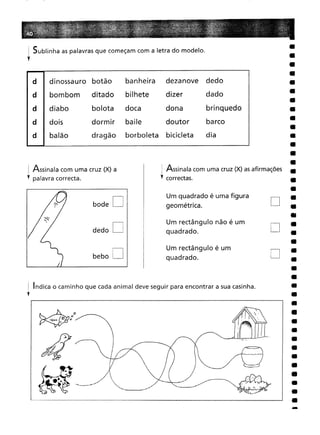 Sublinha as palavras que começam com a letra do modelo.
! Indica o caminho que cada animal deve seguir para encontrar a sua casinha.
Y
-
D
D
D
Um rectângulo não é um
quadrado.
Um quadrado é uma figura
geométrica.
Um rectângulo é um
quadrado.
i Assinala com uma cruz (X) as afirmações
Y correctas.
D
D
bode
bebo D
dedo
d dinossauro botão
banheira
dezanove
dedo
bombom
ditado
bilhete
dizer
dado
diabo bolota
doca
dona
brinquedo
dois dormir
baile
doutor
barco
balão dragão
borboleta
bicicleta
dia
j Assinala com uma cruz (X) a
Y palavra correcta.
 