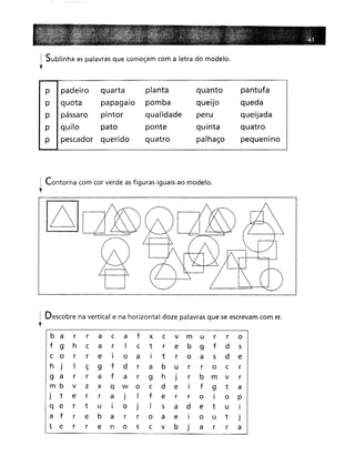 ! Sublinha as palavras que começam com a letra do modelo.
'f
p padeiroquarta
planta
quanto
pantufa
quota papagaio
pomba
queijo
queda
pássaro
pintor
qualidade
peru
queijada
quilo pato
ponte
quinta
quatro
pescador
querido
quatro
palhaço
pequenmo
1 Contorna com cor verde as figuras iguais ao modelo.
l
I Descobre na vertical e na horizontal doze palavras que se escrevam com rr.
y
b a r
r
a
c
a
f
x
c
v
m
u
r
r
o
9h
c
a
r
I
c
t
r
e
b
9
f
d
5
or
r
e
I
o
a
I
tr
o
a
5
d
e
J
I
ç
9
f
d
r
a
b
u
r
r
o
c
r r
r
a
f
a
r
g
h
J
r
b
m
v
r v
z
x
q
w
o
c
d
e
I
f
9
t
a
te
r
r
a
J
I
f
e
r
r
oI
o
P r
t
u
I
o
J
I
s
a
d
e
t
u
I
fr
e
b
a
r
r
o
a
e
I
o
u
t
J
er
r
e
n
o
s
c
v
b
J
a
r
r
a
 