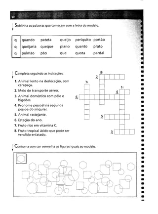 •
•
•
•
•
•
•
•
•
•
•
•
•
•
•
•
•
•
•
•
•
•
•
•
•
•
•
•
4
--+
3
--+
5
--+
8~
2
--+
prato
pardal
7~
periquito portão
quanto
quota
6
--+
queiJo
plano
que
quando pateta
queijaria queque
pulmão pão
q
q
q
I Sublinha as palavras que começam com a letra do modelo.
f
Contorna com cor vermelha as figuras iguais ao modelo.
i Completa seguindo as indicações.
l'
1. Animal lento na deslocação, com
carapaça.
2. Meio de transporte aéreo.
3. Animal doméstico com pêlo e
bigodes.
4. Pronome pessoal na segunda
pessoa do singular.
5. Animal rastejante.
6. Estaçãodo ano.
7. Fruto rico em vitamina C.
8. Fruto tropical ácido que pode ser
vendido enlatado.
-
 