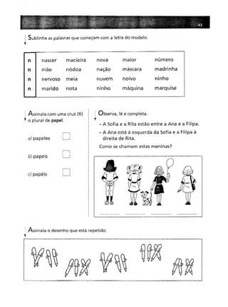 I Sublinha as palavras que começam com a letra do modelo.
y
n
n
n
n
nascer macieira
mãe nódoa
nervoso meia
marido nota
nova
nação
nuvem
ninho
maior
máscara
nOIvo
máquina
número
madrinha
ninho
marquise
Assinala com uma cruz (X)
o plural de papel.
a) papeles D
b) papeis D
c) papéis D
I Observa, lê e completa.
••
- A Sofia e a Rita estão entre a Ana e a Filipa.
- A Ana está à esquerda da Sofia e a Filipa à
direita de Rita.
Como se chamam estas meninas?
: Assinala o desenho que está repetido.
l
 