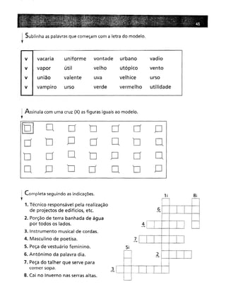 ! Sublinha as palavras que começam com a letra do modelo.
t
v I vacaria uniforme vontade urbano vadio
V I vapor útil velho utópico vento
v I união valente uva velhice urso
v I vampiro urso verde vermelho utilidade
Assinala com uma cruz (X) asfiguras iguais ao modelo.
r
[Q]
O
n
n
n
n
O
n
O
d
O
n
O
d
O
a
O
n
O
o
a
n
O
a
o
I Completa seguindo as indicações.
,1. Técnico responsável pela realização
de projectos de edifícios, etc.
2. Porção de terra banhada de água
por todos os lados.
3. Instrumento musical de cordas.
4. Masculino de poetisa.
5. Peça de vestuário feminino.
6. Antónimo da palavra dia.
7. Peça do talher que serve para
comer sopa.
8. Cai no Inverno nas serras altas.
3
--+
5!
7
--+
4
--.
6
--.
2
--+
8!
 