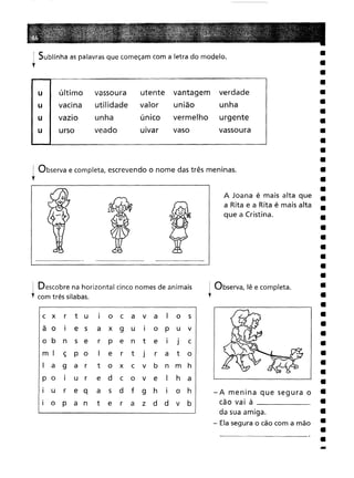 ! Sublinha as palavras que começam com a letra do modelo.
,
I Observa e completa, escrevendo o nome das três meninas.
,
-
A Joana é mais alta que
a Rita e a Rita é mais alta
que a Cristina.
-A menina que segura o
cão vai à _
da sua amiga.
- Ela segura o cão com a mão
! Observa, lê e completa.
l
c xr
t
uI
o
c
a
v
a
I
o
s I
e
sa
x
9
u
I
o
P
u
v n
s
er
p
e
n
t
e
I
J
c ç
p oI
e
r
tJ
r
a
t
o
a9
a
rt
o
x
c
v
b
n
m
h I
u
re
d
c
o
v
e
I
h
a
ur
e qa
s
d
f
9
h
I
o
h
p
a
nt
e
r
a
z
d
d
v
b
u I
último vassoura
utente
vantagem
verdade
I
vacina utilidade
valor
união
unha
vazIo
unha
único
vermelho
urgente
I
urso veado
uivar
vaso
vassoura
! Descobre na horizontal cinco nomes de animais
, com três sílabas.
 