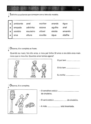 1 Sublinha as palavras que começam com a letra do modelo.
t
a ambiente
a empada
a I assobio
a I erva
anel
adivinha
escuteiro
altura
escritor
escova
afável
escalão
ananás
agulha
escola
água
égua
anel
amarelo
abelha
~ Observa, lê e completa as frases.
t
Quando eu nasci, há oito anos, o meu pai tinha 30 anos e era dois anos mais
novo que o meu tio. Quantos anos temos agora?
o pai tem _
o tio tem _
Eu tenho .
I Observa, lê e completa.
'f
- O semáforo está à _
do sinaleiro.
- O carro está à do sinaleiro.
- A mão está levantada.
 