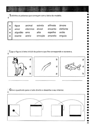 : Sublinha as palavras que começam com a letra do modelo.
r
el égua animal
estrela
alfinete
árvore
amor eléctrico
álcool
encanto
elefante
erro
alto
espelho
avião
exame
actriz
emoção
amarelo
enguia
I liga a figura à letra inicial da palavra que lhe corresponde e escreve-a.
r
d
p
b
.~
,(~
b
d
p
•
•
•
i Gira o quadrado para o lado direito e desenha o seu interior.
,
 