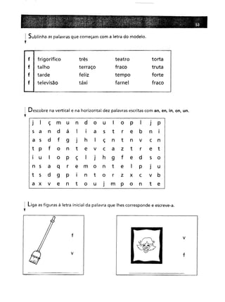 ! Sublinha as palavras que começam com a letra do modelo.
y
f frigorífico três
teatro
torta
talho terraço
fraco
truta
tarde feliz
tempo
forte táxi
farnel
fraco
I Descobre na vertical e na horizontal dez palavras escritas com an, en, in, on, uno
,
J
I
ç
m
u
n
d
O
u
I
O
P
I
J
P
,
I t
e
b
an a
I
a
5 r n
I d
f
9
J
h
I
ç
n
t
n
v
c
n
pf
o
n
t
e
v
c
a
z
t
r
e
t
U I
o
P
ç
I
J
h
9
f
e
d5
o a
q
r
e
m
o
n
t
e
I
pJ
u
5d
9
P
I
n
t
o
r
z
x
c
v
b v
e
n
t
o
u
J
m
P
o
n
t
e
1 liga as figuras à letra inicial da palavra que lhes corresponde e escreve-a.
,
f
v
-
v
f
 