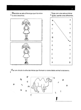 I Descobre as sete diferenças que há entre
l os dois desenhos.
I liga com uma seta as letras
; iguais, usando cores diferentes.
a
e
v
9
f
t
J
s
z
f
t
e
a
v
s
J
z
9
Faz um círculo à volta das letras que formam o nome deste animal e escreve-o.
ct r--
I ~"~IC
em Á t r) .rl
r o
---- '- ...
"_ r

,
 