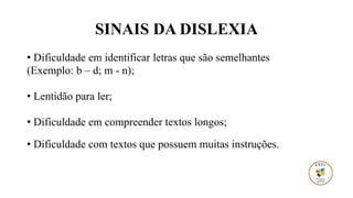 SINAIS DA DISLEXIA
• Dificuldade em identificar letras que são semelhantes
(Exemplo: b – d; m - n);
• Lentidão para ler;
• Dificuldade em compreender textos longos;
• Dificuldade com textos que possuem muitas instruções.
 