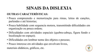 SINAIS DA DISLEXIA
OUTRAS CARACTERÍSTICAS:
• Pouca compreensão e memorização para rimas, letras de canções,
parlendas e até historias;
• Pouca habilidade com sequencia motora, transmitindo dificuldades em
organização ou pouca ordem;
• Dificuldades com atividades espaciais (quebra-cabeça, figura fundo e
localização no espaço);
• Dificuldades em lembrar nome dos objetos e pessoas;
• Pouco interesse em atividades que envolvam livros,
materiais didáticos, gráficos, etc.
 