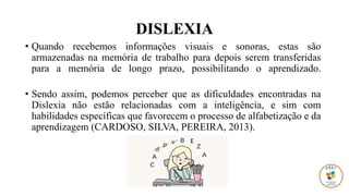 DISLEXIA
• Quando recebemos informações visuais e sonoras, estas são
armazenadas na memória de trabalho para depois serem transferidas
para a memória de longo prazo, possibilitando o aprendizado.
• Sendo assim, podemos perceber que as dificuldades encontradas na
Dislexia não estão relacionadas com a inteligência, e sim com
habilidades específicas que favorecem o processo de alfabetização e da
aprendizagem (CARDOSO, SILVA, PEREIRA, 2013).
 