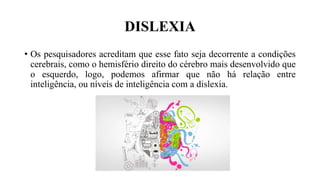 DISLEXIA
• Os pesquisadores acreditam que esse fato seja decorrente a condições
cerebrais, como o hemisfério direito do cérebro mais desenvolvido que
o esquerdo, logo, podemos afirmar que não há relação entre
inteligência, ou níveis de inteligência com a dislexia.
 