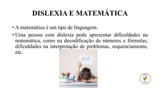 DISLEXIA E MATEMÁTICA
• A matemática é um tipo de linguagem.
• Uma pessoa com dislexia pode apresentar dificuldades na
matemática, como na decodificação de números e fórmulas,
dificuldades na interpretação de problemas, sequenciamento,
etc.
 