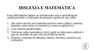 DISLEXIA E MATEMÁTICA
Essas dificuldades podem ser minimizadas com a aprendizagem
multissensorial e a utilização de próteses cognitivas, tais como:
1. Nas séries iniciais usar material concreto como o ábaco, material
dourado, entre outros ou interativos, como os aplicativos;
2. Usar caderno quadriculado;
3. Conversar sobre matemática, isto é, pedir ao aluno para explicar o
que ele entendeu do que está envolvido na tarefa;
4. Permitir a consulta de tabuadas, tabelas, fórmulas, inclusive nas
avaliações.
 