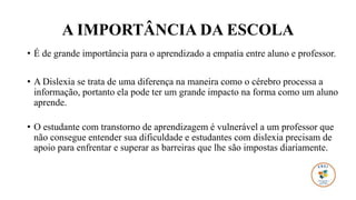 A IMPORTÂNCIA DA ESCOLA
• É de grande importância para o aprendizado a empatia entre aluno e professor.
• A Dislexia se trata de uma diferença na maneira como o cérebro processa a
informação, portanto ela pode ter um grande impacto na forma como um aluno
aprende.
• O estudante com transtorno de aprendizagem é vulnerável a um professor que
não consegue entender sua dificuldade e estudantes com dislexia precisam de
apoio para enfrentar e superar as barreiras que lhe são impostas diariamente.
 