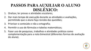 PASSOS PARAAUXILIAR O ALUNO
DISLÉXICO:
1. Oralizar, ler provas e atividades escolares;
2. Dar mais tempo de execução durante as atividades e avaliações,
permitindo que o aluno faça revisão das questões;
3. Priorizar o conteúdo e não a ortografia;
4. Permitir o uso de fórmulas e tabelas matemáticas;
5. Fazer uso de pesquisas, trabalhos e atividades práticas como
complementação para a nota bimestral (diferentes formas de avaliação
do aluno).
 