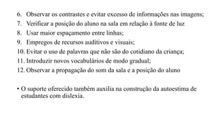 6. Observar os contrastes e evitar excesso de informações nas imagens;
7. Verificar a posição do aluno na sala em relação à fonte de luz
8. Usar maior espaçamento entre linhas;
9. Empregos de recursos auditivos e visuais;
10. Evitar o uso de palavras que não são do cotidiano da criança;
11. Introduzir novos vocabulários de modo gradual;
12. Observar a propagação do som da sala e a posição do aluno
• O suporte oferecido também auxilia na construção da autoestima de
estudantes com dislexia.
 