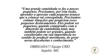 “Uma grande caminhada se faz a passos
pequenos. Precisamos, por esta razão,
aprender a apreciar cada pequeno avanço
que a criança vai conseguindo. Precisamos
estimar situações que propiciem esses
pequenos deslocamentos. Eles podem ser
pequenos, quando comparados com a
dimensão da caminhada total, mas
também podem ser grandes, quando
considerados em sua importância no
sentido de produzir movimento, de gerar
novas descobertas e conhecimento.”
OBRIGADA!!! Equipe CREI
Itajubá- MG
 