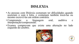 DISLEXIA
• As pessoas com Dislexia costumam ter dificuldades quando
associam o som à letra, e costumam também trocá-las ou
mesmo escrevê-las em ordem contrária.
• Compromete a linguagem oral, auditiva e
interpretação/compreensão.
• Exames comprovam que existe uma alteração no lado
esquerdo do cérebro.
 