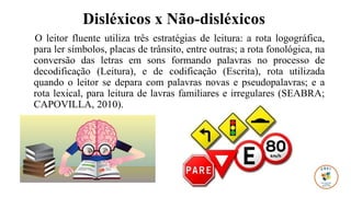 Disléxicos x Não-disléxicos
O leitor fluente utiliza três estratégias de leitura: a rota logográfica,
para ler símbolos, placas de trânsito, entre outras; a rota fonológica, na
conversão das letras em sons formando palavras no processo de
decodificação (Leitura), e de codificação (Escrita), rota utilizada
quando o leitor se depara com palavras novas e pseudopalavras; e a
rota lexical, para leitura de lavras familiares e irregulares (SEABRA;
CAPOVILLA, 2010).
 