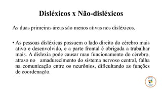 Disléxicos x Não-disléxicos
As duas primeiras áreas são menos ativas nos disléxicos.
• As pessoas disléxicas possuem o lado direito do cérebro mais
ativo e desenvolvido, e a parte frontal é obrigada a trabalhar
mais. A dislexia pode causar mau funcionamento do cérebro,
atraso no amadurecimento do sistema nervoso central, falha
na comunicação entre os neurônios, dificultando as funções
de coordenação.
 