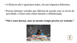 • A Dislexia não é igual para todos, ela tem impactos diferentes.
• Possui sintomas variados que diferem de acordo com os níveis de
gravidade, e ficam mais claros durante a alfabetização.
“Não é uma doença, mas ao mesmo tempo precisa ser tratada.”
 