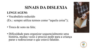 SINAIS DA DISLEXIA
LINGUAGEM:
• Vocabulário reduzido
(Ex.: sempre utiliza termos como “aquela coisa”);
• Troca de sons na fala;
• Dificuldade para organizar sequencialmente uma
história, muitas vezes é preciso pedir para a criança
parar e redirecionar o que estava falando.
 