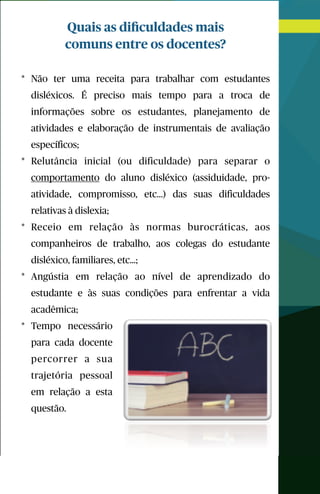 Quais as diﬁculdades mais
comuns entre os docentes?
* Não ter uma receita para trabalhar com estudantes
disléxicos. É preciso mais tempo para a troca de
informações sobre os estudantes, planejamento de
atividades e elaboração de instrumentais de avaliação
específicos;
* Relutância inicial (ou dificuldade) para separar o
comportamento do aluno disléxico (assiduidade, pro-
atividade, compromisso, etc...) das suas dificuldades
relativas à dislexia;
* Receio em relação às normas burocráticas, aos
companheiros de trabalho, aos colegas do estudante
disléxico, familiares, etc…;
* Angústia em relação ao nível de aprendizado do
estudante e às suas condições para enfrentar a vida
acadêmica;
* Tempo necessário
para cada docente
percorrer a sua
trajetória pessoal
em relação a esta
questão.
 