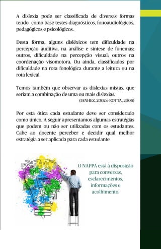 A dislexia pode ser classificada de diversas formas
tendo como base testes diagnósticos, fonoaudiológicos,
pedagógicos e psicológicos.
Desta forma, alguns disléxicos tem dificuldade na
percepção auditiva, na análise e síntese de fonemas;
outros, dificuldade na percepção visual; outros na
coordenação visomotora. Ou ainda, classificados por
dificuldade na rota fonológica durante a leitura ou na
rota lexical.
Temos também que observar as dislexias mistas, que
seriam a combinação de uma ou mais dislexias.
(IANHEZ, 2002 e ROTTA, 2006)
Por esta ótica cada estudante deve ser considerado
como único. A seguir apresentamos algumas estratégias
que podem ou não ser utilizadas com os estudantes.
Cabe ao docente perceber e decidir qual melhor
estratégia a ser aplicada para cada estudante
O NAPPA está à disposição
para conversas,
esclarecimentos,
informações e
acolhimento.
 