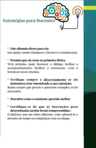 Estratégias para Docentes
* Fale olhando direto para ele:
Isso ajuda e muito. Enriquece e favorece a comunicação.
* Permita que ele sente na primeira ﬁleira:
Tê-lo próximo, pode favorecer o diálogo, facilitar o
acompanhamento, facilitar a orientação, criar e
fortalecer novos vínculos.
* Veriﬁque sempre e discretamente se ele
demonstra estar entendendo a sua exposição:
Repita sempre que preciso e apresente exemplos, se for
necessário.
* Descubra como o estudante aprende melhor
* Certiﬁque-se de que as instruções para
determinadas tarefas foram compreendidas :
O disléxico tem um ritmo diferente, evite submetê-lo a
pressões de tempo ou competição com os colegas.
 