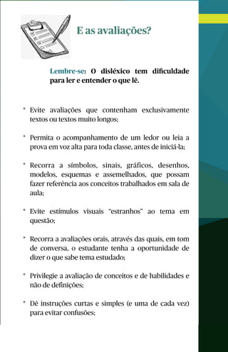 E as avaliações?
Lembre-se: O disléxico tem diﬁculdade
para ler e entender o que lê.
* Evite avaliações que contenham exclusivamente
textos ou textos muito longos;
* Permita o acompanhamento de um ledor ou leia a
prova em voz alta para toda classe, antes de iniciá-la;
* Recorra a símbolos, sinais, gráficos, desenhos,
modelos, esquemas e assemelhados, que possam
fazer referência aos conceitos trabalhados em sala de
aula;
* Evite estímulos visuais “estranhos” ao tema em
questão;
* Recorra a avaliações orais, através das quais, em tom
de conversa, o estudante tenha a oportunidade de
dizer o que sabe tema estudado;
* Privilegie a avaliação de conceitos e de habilidades e
não de definições;
* Dê instruções curtas e simples (e uma de cada vez)
para evitar confusões;
 