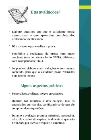 E as avaliações?
* Elabore questões em que o estudante possa
demonstrar o que aprendeu completando,
destacando, identificando;
* Dê mais tempo para realizar a prova;
* Possibilite a realização da prova num outro
ambiente (sala de orientação do NAPPA, biblioteca
com acompanhante, etc…);
* Se possível elabore mais avaliações e com menos
conteúdo, para que o estudante possa realizá-las
num menor tempo;
Alguns aspectos práticos:
- Personalize a avaliação sempre que possível;
- Quando for idêntica a dos colegas, leia os
enunciados em voz alta, certificando-se de que ele
compreendeu as questões.;
- Durante a avaliação preste a assistência necessária,
dê a ele chance de explicar oralmente o que não
ficou claro por escrito e respeite o seu ritmo;
 