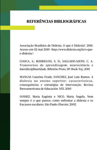 REFERÊNCIAS BIBLIOGRÁFICAS
Associação Brasileira de Dislexia. O que é Dislexia?. 2016.
Acesso em 02 mai 2019 <http://www.dislexia.org.br/o-que-
e-dislexia/>
CIASCA, S.; RODRIGUES, S. D.; SALGADO-AZONI, C. A.
Transtornos de aprendizagem: neurociência e
interdisciplinaridade. Ribeirão Preto, SP: Book Toy, 2015
MANGAS Catarina Frade; SANCHEZ, José Luis Ramos. A
dislexia no ensino superior: características,
consequências e estratégias de intervenção. Revista
Iberoamericana de Educación. N53. 2010
IANHEZ, Maria Eugênia e NICO, Maria Ângela. Nem
sempre é o que parece: como enfrentar a dislexia e os
fracassos escolares. São Paulo: Elsevier, 2002
 