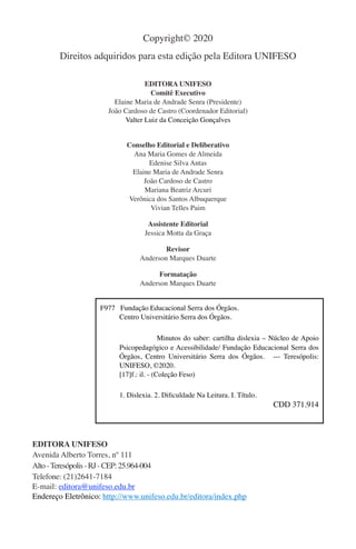 Copyright© 2020
Direitos adquiridos para esta edição pela Editora UNIFESO
EDITORA UNIFESO
Comitê Executivo
Elaine Maria de Andrade Senra (Presidente)
João Cardoso de Castro (Coordenador Editorial)
Valter Luiz da Conceição Gonçalves
Conselho Editorial e Deliberativo
Ana Maria Gomes de Almeida
Edenise Silva Antas
Elaine Maria de Andrade Senra
João Cardoso de Castro
Mariana Beatriz Arcuri
Verônica dos Santos Albuquerque
Vivian Telles Paim
Assistente Editorial
Jessica Motta da Graça
Revisor
Anderson Marques Duarte
Formatação
Anderson Marques Duarte
EDITORA UNIFESO
Avenida Alberto Torres, nº 111
Alto-Teresópolis-RJ-CEP:25.964-004
Telefone: (21)2641-7184
E-mail: editora@unifeso.edu.br
Endereço Eletrônico: http://www.unifeso.edu.br/editora/index.php
F977 Fundação Educacional Serra dos Órgãos.
Centro Universitário Serra dos Órgãos.
Minutos do saber: cartilha dislexia – Núcleo de Apoio
Psicopedagógico e Acessibilidade/ Fundação Educacional Serra dos
Órgãos, Centro Universitário Serra dos Órgãos. --- Teresópolis:
UNIFESO, ©2020.
[17]f.: il. - (Coleção Feso)
1. Dislexia. 2. Dificuldade Na Leitura. I. Título.
CDD 371.914
 
