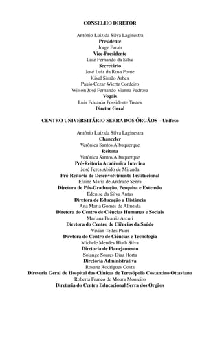 CONSELHO DIRETOR
Antônio Luiz da Silva Laginestra
Presidente
Jorge Farah
Vice-Presidente
Luiz Fernando da Silva
Secretário
José Luiz da Rosa Ponte
Kival Simão Arbex
Paulo Cezar Wiertz Cordeiro
Wilson José Fernando Vianna Pedrosa
Vogais
Luis Eduardo Possidente Tostes
Diretor Geral
CENTRO UNIVERSITÁRIO SERRA DOS ÓRGÃOS – Unifeso
Antônio Luiz da Silva Laginestra
Chanceler
Verônica Santos Albuquerque
Reitora
Verônica Santos Albuquerque
Pró-Reitoria Acadêmica Interina
José Feres Abido de Miranda
Pró-Reitoria de Desenvolvimento Institucional
Elaine Maria de Andrade Senra
Diretora de Pós-Graduação, Pesquisa e Extensão
Edenise da Silva Antas
Diretora de Educação a Distância
Ana Maria Gomes de Almeida
Diretora do Centro de Ciências Humanas e Sociais
Mariana Beatriz Arcuri
Diretora do Centro de Ciências da Saúde
Vivian Telles Paim
Diretora do Centro de Ciências e Tecnologia
Michele Mendes Hiath Silva
Diretoria de Planejamento
Solange Soares Diaz Horta
Diretoria Administrativa
Rosane Rodrigues Costa
Diretoria Geral do Hospital das Clínicas de Teresópolis Costantino Ottaviano
Roberta Franco de Moura Monteiro
Diretoria do Centro Educacional Serra dos Órgãos
 