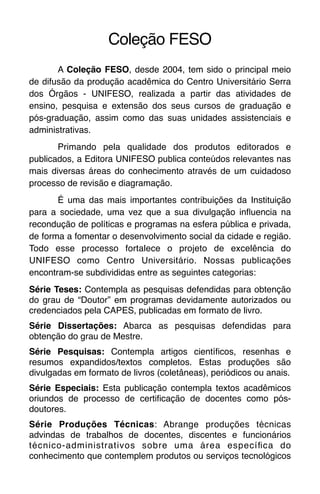 Coleção FESO
A Coleção FESO, desde 2004, tem sido o principal meio
de difusão da produção acadêmica do Centro Universitário Serra
dos Órgãos - UNIFESO, realizada a partir das atividades de
ensino, pesquisa e extensão dos seus cursos de graduação e
pós-graduação, assim como das suas unidades assistenciais e
administrativas.
Primando pela qualidade dos produtos editorados e
publicados, a Editora UNIFESO publica conteúdos relevantes nas
mais diversas áreas do conhecimento através de um cuidadoso
processo de revisão e diagramação.
É uma das mais importantes contribuições da Instituição
para a sociedade, uma vez que a sua divulgação influencia na
recondução de políticas e programas na esfera pública e privada,
de forma a fomentar o desenvolvimento social da cidade e região.
Todo esse processo fortalece o projeto de excelência do
UNIFESO como Centro Universitário. Nossas publicações
encontram-se subdivididas entre as seguintes categorias:
Série Teses: Contempla as pesquisas defendidas para obtenção
do grau de “Doutor” em programas devidamente autorizados ou
credenciados pela CAPES, publicadas em formato de livro.
Série Dissertações: Abarca as pesquisas defendidas para
obtenção do grau de Mestre.
Série Pesquisas: Contempla artigos científicos, resenhas e
resumos expandidos/textos completos. Estas produções são
divulgadas em formato de livros (coletâneas), periódicos ou anais.
Série Especiais: Esta publicação contempla textos acadêmicos
oriundos de processo de certificação de docentes como pós-
doutores.
Série Produções Técnicas: Abrange produções técnicas
advindas de trabalhos de docentes, discentes e funcionários
técnico-administrativos sobre uma área específica do
conhecimento que contemplem produtos ou serviços tecnológicos
 