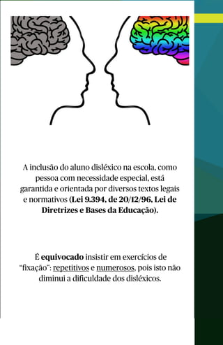 A inclusão do aluno disléxico na escola, como
pessoa com necessidade especial, está
garantida e orientada por diversos textos legais
e normativos (Lei 9.394, de 20/12/96, Lei de
Diretrizes e Bases da Educação).
É equivocado insistir em exercícios de
“fixação”: repetitivos e numerosos, pois isto não
diminui a dificuldade dos disléxicos.
 