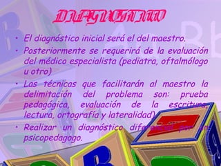 DIA OSTIC
            GN    O
• El diagnóstico inicial será el del maestro.
• Posteriormente se requerirá de la evaluación
  del médico especialista (pediatra, oftalmólogo
  u otro)
• Las técnicas que facilitarán al maestro la
  delimitación del problema son: prueba
  pedagógica, evaluación de la escritura,
  lectura, ortografía y lateralidad).
• Realizar un diagnóstico diferencial por un
  psicopedagogo.
 