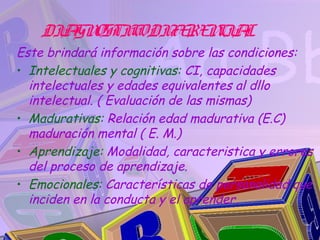 DIA OSTIC DIFE N IA
       GN    O    RE C L
Este brindará información sobre las condiciones:
• Intelectuales y cognitivas: CI, capacidades
  intelectuales y edades equivalentes al dllo
  intelectual. ( Evaluación de las mismas)
• Madurativas: Relación edad madurativa (E.C)
  maduración mental ( E. M.)
• Aprendizaje: Modalidad, caracteristica y errores
  del proceso de aprendizaje.
• Emocionales: Características de personalidad que
  inciden en la conducta y el aprender.
 