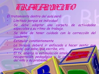 TRA M N
        TA IE TO
El tratamiento dentro del aula será:
•    Limitado porque es individual
•    Se debe adaptar una carpeta de actividades
     especiales a su ritmo de trabajo.
•    Se debe de tener cuidado con la corrección del
     cuaderno
•    Estimular constantemente
•    La terapia deberá ir enfocada a hacer sentir que
     puede, que sabe, que escribe, etc.
•    El tx. abarca la estimulación intelectual, madurativa,
     recuperación pedagógica y la contención emocional
     del niño y su problema.
 