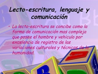 Lecto-escritura, lenguaje y
       comunicación
• La lecto-escritura se concibe como la
  forma de comunicación mas compleja
  que posee el hombre y vehiculo por
  excelencia de registro de las
  variaciones culturales y técnicas de la
  humanidad.
 
