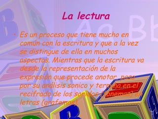 La lectura
• Es un proceso que tiene mucho en
  común con la escritura y que a la vez
  se distingue de ella en muchos
  aspectos. Mientras que la escritura va
  desde la representación de la
  expresión que procede anotar, pasa
  por su análisis sonico y termina en el
  recifrado de los sonidos (fonemas) en
  letras (grafemas).
 