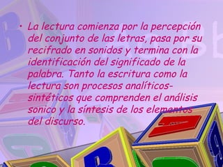 • La lectura comienza por la percepción
  del conjunto de las letras, pasa por su
  recifrado en sonidos y termina con la
  identificación del significado de la
  palabra. Tanto la escritura como la
  lectura son procesos analíticos-
  sintéticos que comprenden el análisis
  sonico y la síntesis de los elementos
  del discurso.
 
