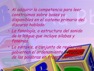 • Al adquirir la competencia para leer
  construimos sobre bases ya
  disponibles en el sistema primario del
  discurso hablado:
• La fonología, o estructura del sonido
  de la lengua que incluye silabas y
  fonemas.
• La sintaxis, o conjunto de reglas que
  gobiernan el ordenamiento secuencial
  de las palabras en frases y oraciones
 