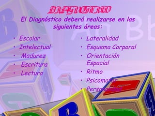 DIA OSTIC
                GN    O
    El Diagnóstico deberá realizarse en las
               siguientes áreas:
•   Escolar             • Lateralidad
•   Intelectual         • Esquema Corporal
•    Madurez            • Orientación
•    Escritura            Espacial
•    Lectura            • Ritmo
                        • Psicomotor
                        • Personalidad
 
