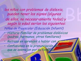 los niños con problemas de dislexia,
  pueden tener los signos (algunos
 de ellos, no necesariamente todos) y
  según la edad serían los siguientes:
Niños de Preescolar (Educación Infantil)
• Historia Familiar de problemas disléxicos
  (padres, hermanos, otros familiares)
• Retraso en aprender a hablar con claridad
• Confusiones en la pronunciación de palabras
  que se asemejan por su fonética.
 