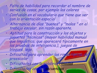 • Falta de habilidad para recordar el nombre de
  series de cosas, por ejemplo los colores
• Confusión en el vocabulario que tiene que ver
  con la orientación espacial
• Alternancia de días "buenos" y "malos " en el
  trabajo escolar, sin razón aparente.
• Aptitud para la construcción y los objetos y
  juguetes "técnicos" (mayor habilidad manual
  que lingüística, que aparecerá típicamente en
  las pruebas de inteligencia.), juegos de
  bloques, lego,
• Dificultad para aprender las rimas típicas del
  preescolar
• Dificultades con la palabras rimadas
• Dificultades con las secuencias
 